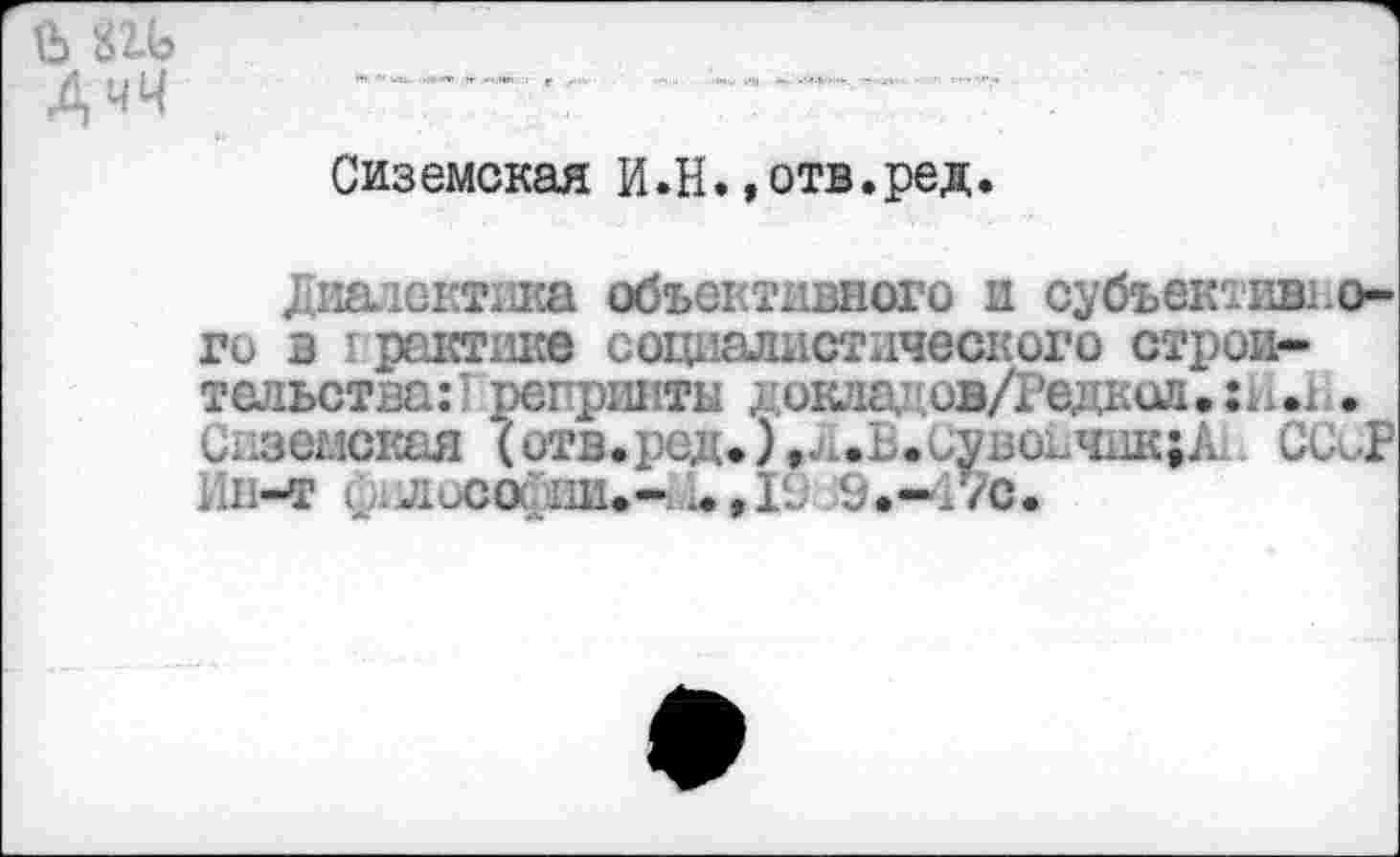 ﻿Д чЧ
Сиземская И.Н.»отв.ред.
Диалектика объективного и субъективного в I рантике социалистического строительства:! репринты д оклад ов/Редкол.: . . С11земская (отв.ред.),.ч.Б.сувончик;А; С(ХР Ин-т 0 Лиса'ни.- ..,11; 9.-Г/с.